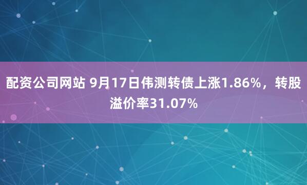 配资公司网站 9月17日伟测转债上涨1.86%，转股溢价率31.07%