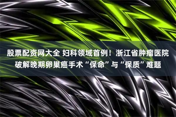 股票配资网大全 妇科领域首例！浙江省肿瘤医院破解晚期卵巢癌手术“保命”与“保质”难题