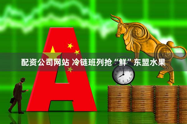 配资公司网站 冷链班列抢“鲜”东盟水果
