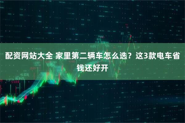 配资网站大全 家里第二辆车怎么选？这3款电车省钱还好开