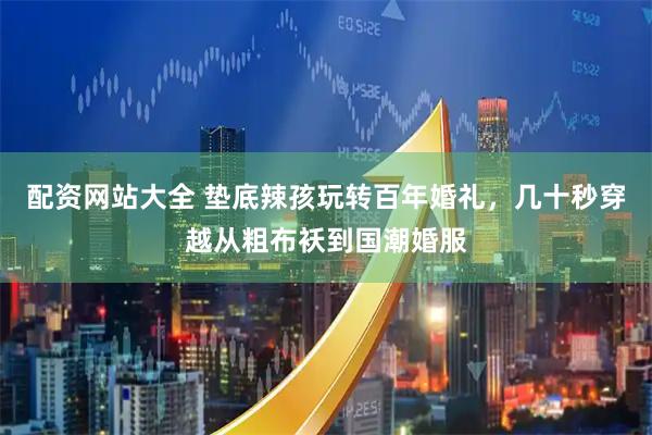 配资网站大全 垫底辣孩玩转百年婚礼，几十秒穿越从粗布袄到国潮婚服