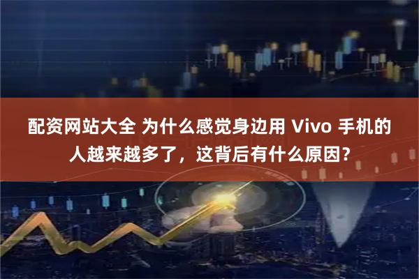 配资网站大全 为什么感觉身边用 Vivo 手机的人越来越多了，这背后有什么原因？