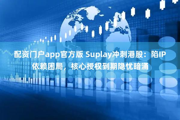 配资门户app官方版 Suplay冲刺港股：陷IP依赖困局，核心授权到期隐忧暗涌