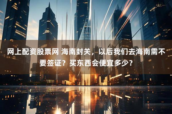 网上配资股票网 海南封关，以后我们去海南需不要签证？买东西会便宜多少？