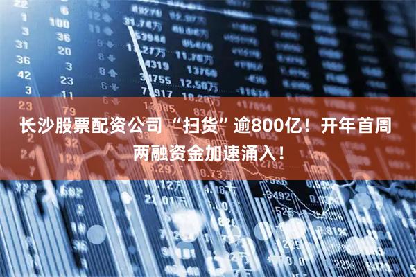 长沙股票配资公司 “扫货”逾800亿！开年首周 两融资金加速涌入！