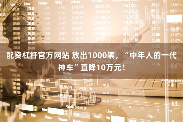 配资杠杆官方网站 放出1000辆，“中年人的一代神车”直降10万元！