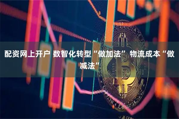 配资网上开户 数智化转型“做加法” 物流成本“做减法”