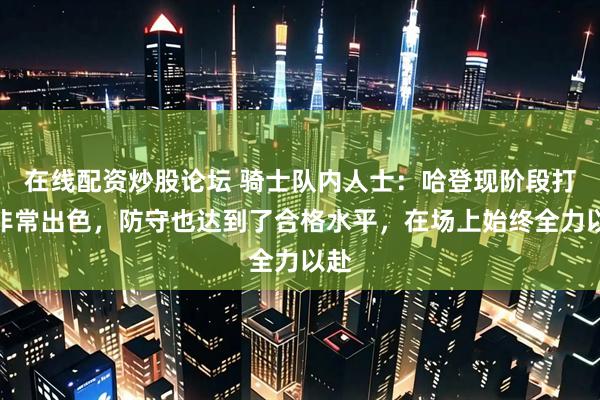 在线配资炒股论坛 骑士队内人士：哈登现阶段打得非常出色，防守也达到了合格水平，在场上始终全力以赴