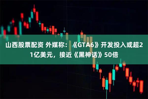 山西股票配资 外媒称：《GTA6》开发投入或超21亿美元，接近《黑神话》50倍