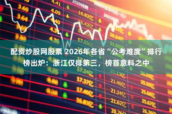 配资炒股网股票 2026年各省“公考难度”排行榜出炉：浙江仅排第三，榜首意料之中