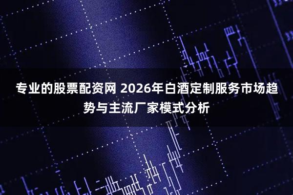 专业的股票配资网 2026年白酒定制服务市场趋势与主流厂家模式分析